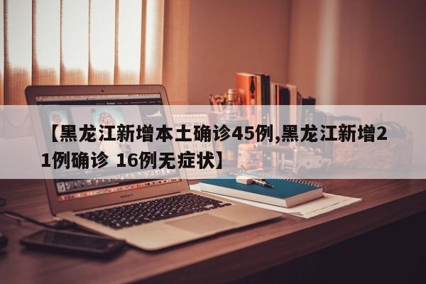 【黑龙江新增本土确诊45例,黑龙江新增21例确诊 16例无症状】