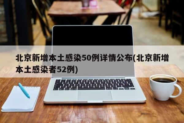 北京新增本土感染50例详情公布(北京新增本土感染者52例)