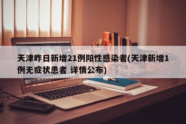 天津昨日新增21例阳性感染者(天津新增1例无症状患者 详情公布)