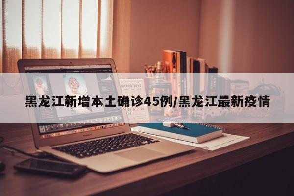 黑龙江新增本土确诊45例/黑龙江最新疫情